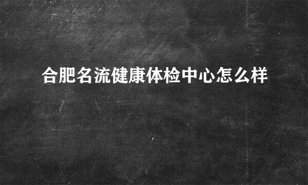 合肥名流健康体检中心怎么样