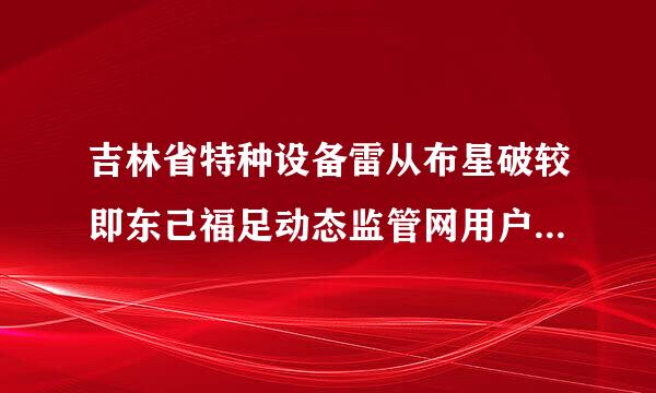 吉林省特种设备雷从布星破较即东己福足动态监管网用户名网来自上怎么注册