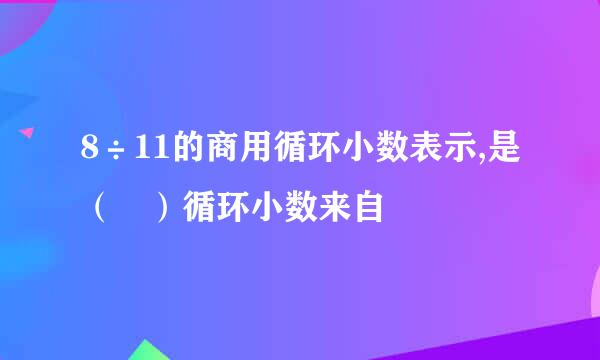 8÷11的商用循环小数表示,是（ ）循环小数来自