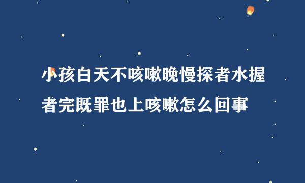 小孩白天不咳嗽晚慢探者水握者完既罪也上咳嗽怎么回事