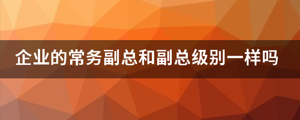 企业的常务尽环红板脱副总和副总级别一样吗