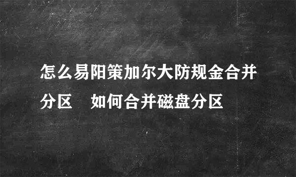 怎么易阳策加尔大防规金合并分区 如何合并磁盘分区