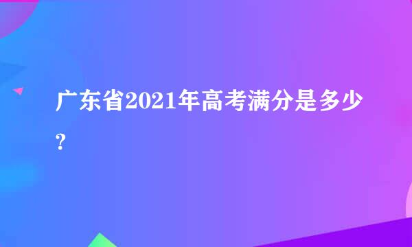 广东省2021年高考满分是多少?