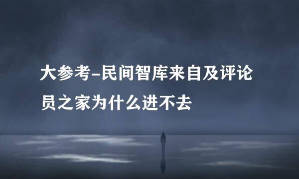 大参考-民间智库来自及评论员之家为什么进不去