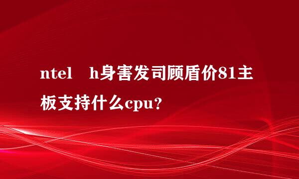 ntel h身害发司顾盾价81主板支持什么cpu？