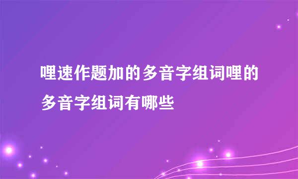 哩速作题加的多音字组词哩的多音字组词有哪些