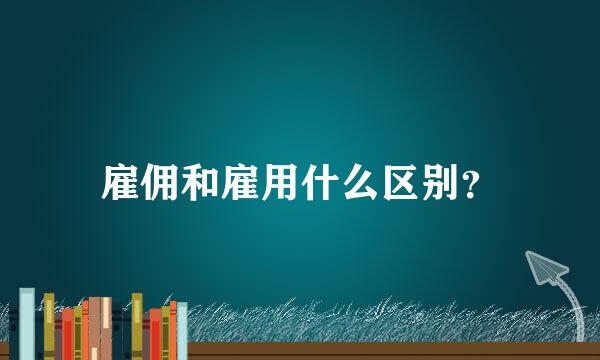 雇佣和雇用什么区别？