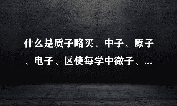 什么是质子略买、中子、原子、电子、区使每学中微子、夸克、光来自子、渺子、量子、粒子、离子、等离子……