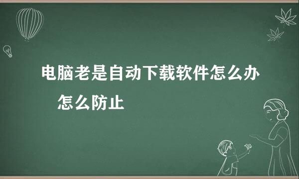 电脑老是自动下载软件怎么办 怎么防止