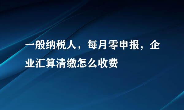 一般纳税人，每月零申报，企业汇算清缴怎么收费