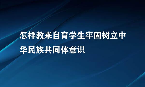 怎样教来自育学生牢固树立中华民族共同体意识