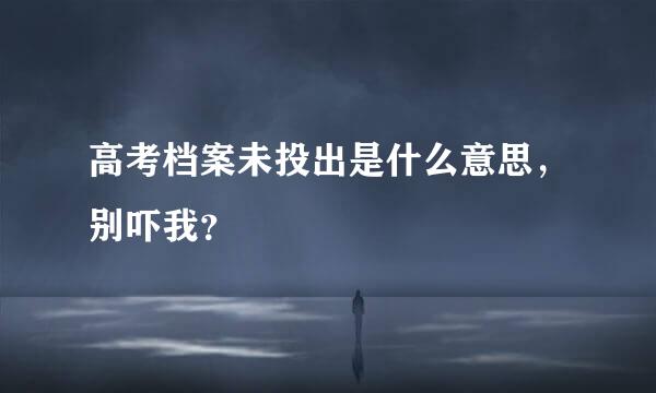 高考档案未投出是什么意思，别吓我？