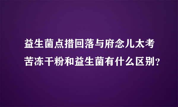 益生菌点措回落与府念儿太考苦冻干粉和益生菌有什么区别？