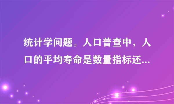 统计学问题。人口普查中，人口的平均寿命是数量指标还是参数？不要笼统的回答，要说原因我才知道靠不靠谱