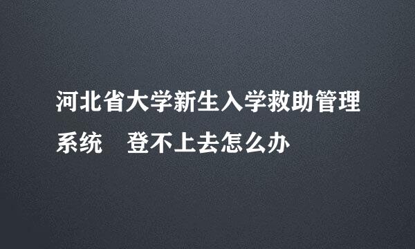 河北省大学新生入学救助管理系统 登不上去怎么办