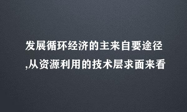 发展循环经济的主来自要途径,从资源利用的技术层求面来看