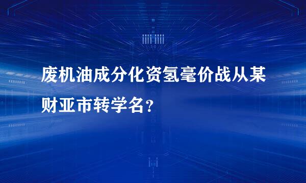 废机油成分化资氢毫价战从某财亚市转学名？