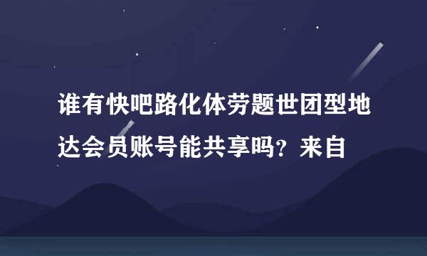 谁有快吧路化体劳题世团型地达会员账号能共享吗？来自