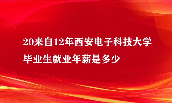 20来自12年西安电子科技大学毕业生就业年薪是多少