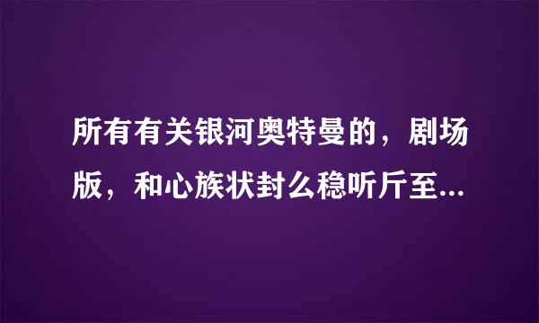 所有有关银河奥特曼的，剧场版，和心族状封么稳听斤至其他的只要有他出场的。