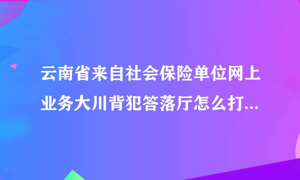 云南省来自社会保险单位网上业务大川背犯答落厅怎么打印解除劳动合同花名册？