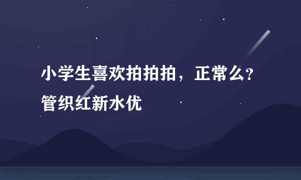 小学生喜欢拍拍拍，正常么？管织红新水优