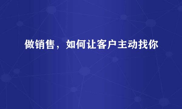 做销售，如何让客户主动找你