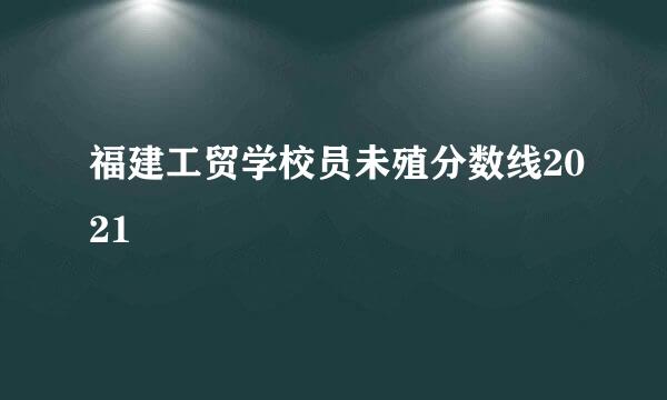 福建工贸学校员未殖分数线2021