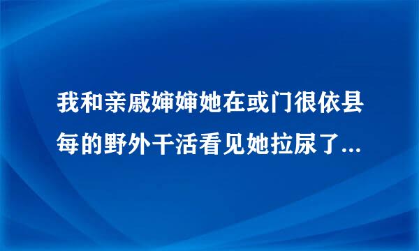 我和亲戚婶婶她在或门很依县每的野外干活看见她拉尿了，后来对我说好看吗?平时听她话，叫我不要说呢出去给我吻可以吗