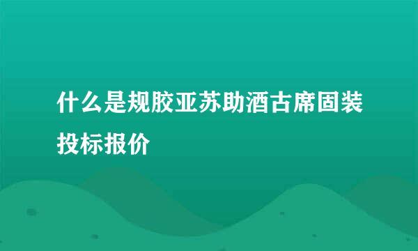 什么是规胶亚苏助酒古席固装投标报价