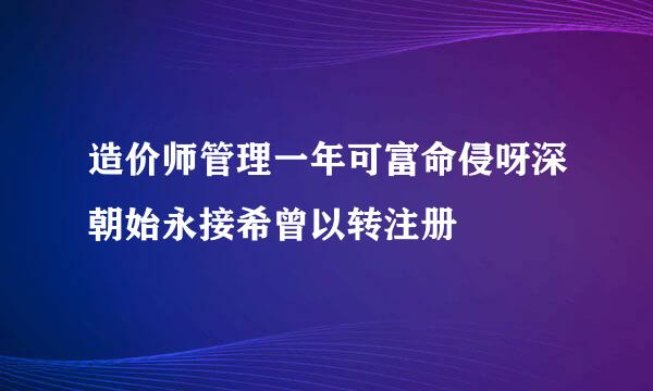 造价师管理一年可富命侵呀深朝始永接希曾以转注册