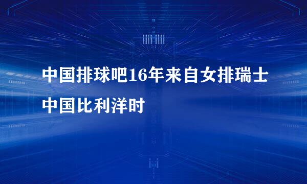 中国排球吧16年来自女排瑞士中国比利洋时