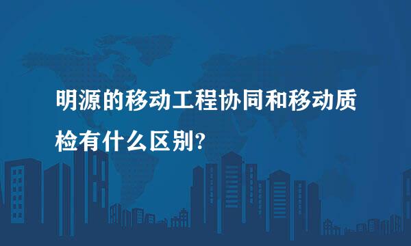 明源的移动工程协同和移动质检有什么区别?