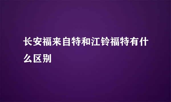 长安福来自特和江铃福特有什么区别