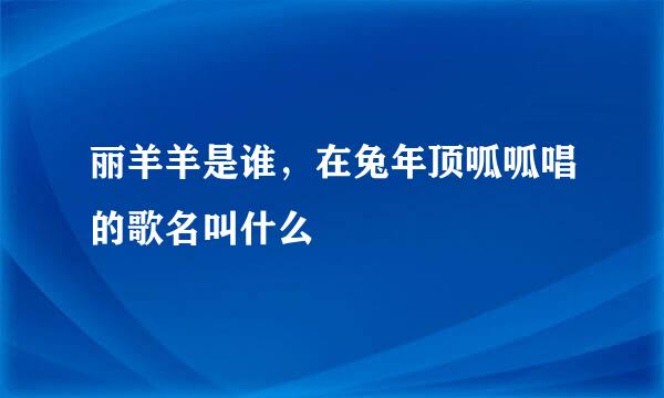 丽羊羊是谁，在兔年顶呱呱唱的歌名叫什么