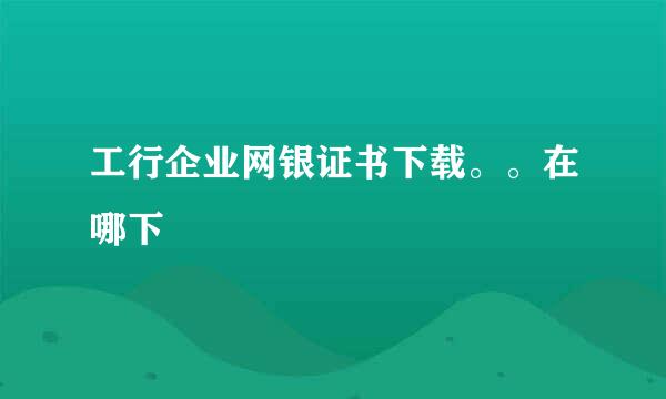 工行企业网银证书下载。。在哪下