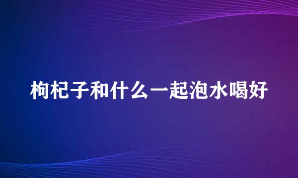 枸杞子和什么一起泡水喝好