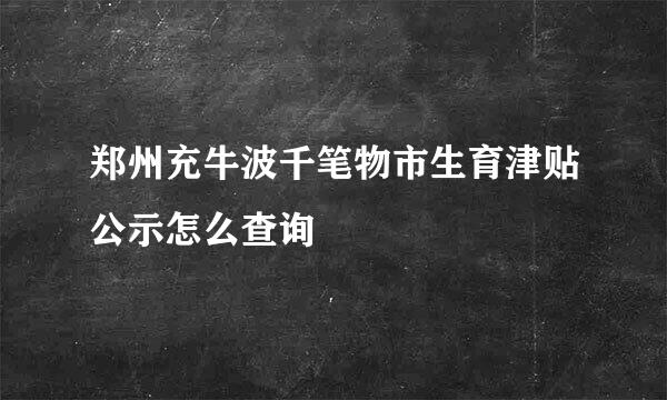 郑州充牛波千笔物市生育津贴公示怎么查询