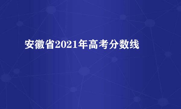 安徽省2021年高考分数线