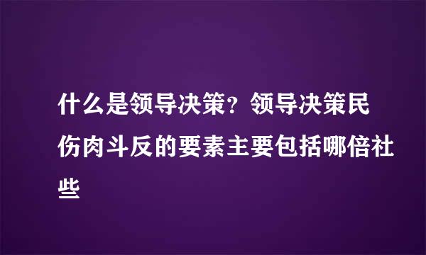 什么是领导决策？领导决策民伤肉斗反的要素主要包括哪倍社些