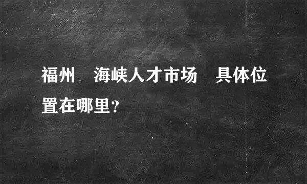 福州 海峡人才市场 具体位置在哪里？