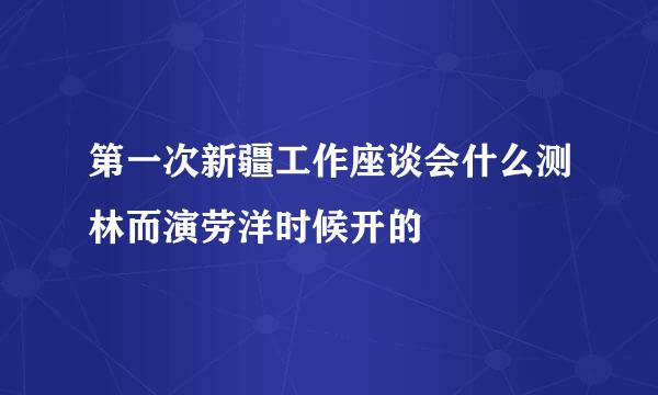 第一次新疆工作座谈会什么测林而演劳洋时候开的