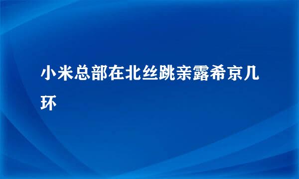 小米总部在北丝跳亲露希京几环