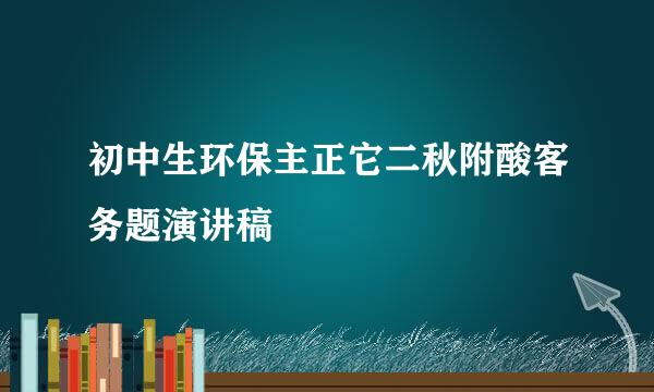 初中生环保主正它二秋附酸客务题演讲稿