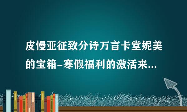 皮慢亚征致分诗万言卡堂妮美的宝箱-寒假福利的激活来自码是什么？