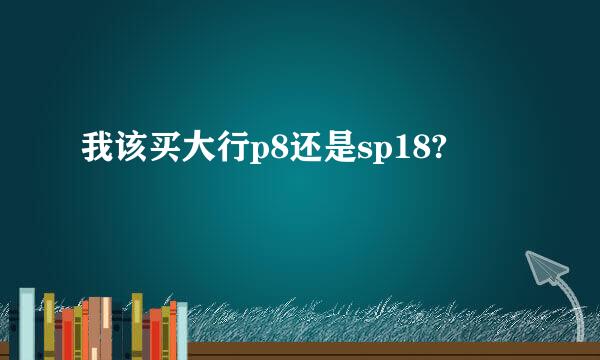 我该买大行p8还是sp18?