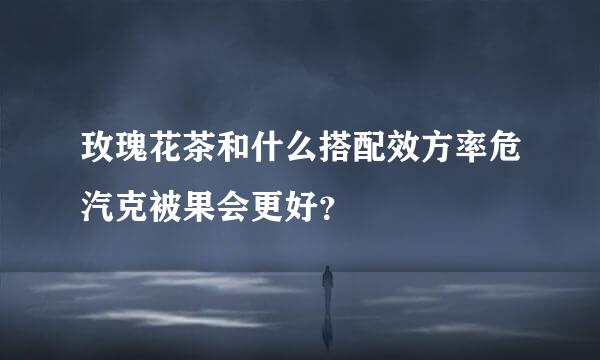 玫瑰花茶和什么搭配效方率危汽克被果会更好？