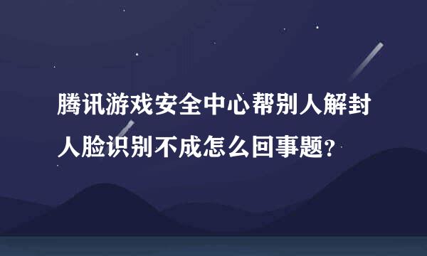 腾讯游戏安全中心帮别人解封人脸识别不成怎么回事题？