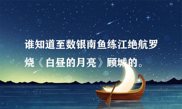 谁知道至数银南鱼练江绝航罗烧《白昼的月亮》顾城的。