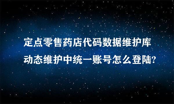 定点零售药店代码数据维护库动态维护中统一账号怎么登陆?